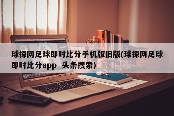 球探网足球即时比分手机版旧版(球探网足球即时比分app  头条搜索)