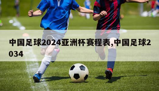 中国足球2024亚洲杯赛程表,中国足球2034