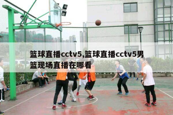 篮球直播cctv5,篮球直播cctv5男篮现场直播在哪看